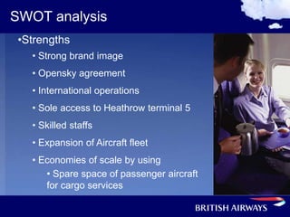 SWOT analysis
 •Strengths
   • Strong brand image
   • Opensky agreement
   • International operations
   • Sole access to Heathrow terminal 5
   • Skilled staffs
   • Expansion of Aircraft fleet
   • Economies of scale by using
      • Spare space of passenger aircraft
      for cargo services
 