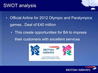 SWOT analysis

• Official Airline for 2012 Olympic and Paralympics
  games.. Deal of ₤40 million

  • This create opportunities for BA to impress
     their customers with excellent services
 