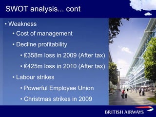 SWOT analysis... cont
• Weakness
  • Cost of management
  • Decline profitability
     • ₤358m loss in 2009 (After tax)
     • ₤425m loss in 2010 (After tax)
  • Labour strikes
     • Powerful Employee Union
     • Christmas strikes in 2009
 