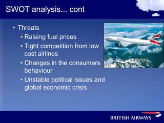 SWOT analysis... cont

 • Threats
    • Raising fuel prices
    • Tight competition from low
      cost airlines
    • Changes in the consumers
      behaviour
    • Unstable political issues and
      global economic crisis
 