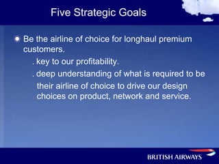 Five Strategic Goals

Be the airline of choice for longhaul premium
customers.
  . key to our profitability.
  . deep understanding of what is required to be
    their airline of choice to drive our design
    choices on product, network and service.
 