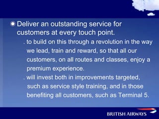 Deliver an outstanding service for
customers at every touch point.
  . to build on this through a revolution in the way
    we lead, train and reward, so that all our
    customers, on all routes and classes, enjoy a
    premium experience.
  . will invest both in improvements targeted,
    such as service style training, and in those
    benefiting all customers, such as Terminal 5.
 