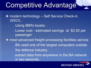 Competitive Advantage
 modern technology – Self Service Check-in
 (SSCI) .
   . Using IBM's kiosks .
   . Lower cost - estimated savings at $3.50 per
     passenger
 most advanced freight processing facilities service
   . BA used one of the largest computers outside
     the defence industry.
   . extract data from anywhere in the BA network
     in two seconds.
 