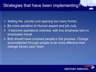 Strategies that have been implementing?


 Setting the priority (not opening too many fronts）
 Be more sensitive to Human aspect and job cuts.
 It become operations oriented, with low emphasis laid on
  employees moral
 Bob should have involved people in the process. Change
  accomplished through people is far more effective than
  change forced upon them
 