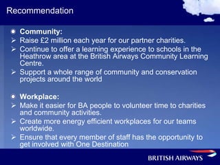 Recommendation

  Community:
 Raise £2 million each year for our partner charities.
 Continue to offer a learning experience to schools in the
  Heathrow area at the British Airways Community Learning
  Centre.
 Support a whole range of community and conservation
  projects around the world

  Workplace:
 Make it easier for BA people to volunteer time to charities
  and community activities.
 Create more energy efficient workplaces for our teams
  worldwide.
 Ensure that every member of staff has the opportunity to
  get involved with One Destination
 