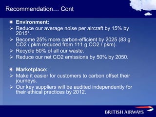 Recommendation… Cont

     Environment:
    Reduce our average noise per aircraft by 15% by
     2015*.
    Become 25% more carbon-efficient by 2025 (83 g
     CO2 / pkm reduced from 111 g CO2 / pkm).
    Recycle 50% of all our waste.
    Reduce our net CO2 emissions by 50% by 2050.

   Marketplace:
  Make it easier for customers to carbon offset their
   journeys.
  Our key suppliers will be audited independently for
   their ethical practices by 2012.
 