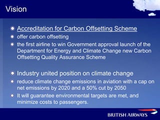Vision

   Accreditation for Carbon Offsetting Scheme
   offer carbon offsetting
   the first airline to win Government approval launch of the
   Department for Energy and Climate Change new Carbon
   Offsetting Quality Assurance Scheme


   Industry united position on climate change
   reduce climate change emissions in aviation with a cap on
   net emissions by 2020 and a 50% cut by 2050
   It will guarantee environmental targets are met, and
   minimize costs to passengers.
 