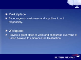 Marketplace
Encourage our customers and suppliers to act
responsibly.


Workplace
Provide a great place to work and encourage everyone at
British Airways to embrace One Destination.
 