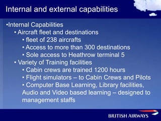 Internal and external capabilities
•Internal Capabilities
   • Aircraft fleet and destinations
      • fleet of 238 aircrafts
      • Access to more than 300 destinations
      • Sole access to Heathrow terminal 5
   • Variety of Training facilities
      • Cabin crews are trained 1200 hours
      • Flight simulators – to Cabin Crews and Pilots
      • Computer Base Learning, Library facilities,
      Audio and Video based learning – designed to
      management staffs
 