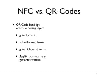 NFC vs. QR-Codes
•   QR-Code benötigt
    optimale Bedingungen:

    •   gute Kamera

    •   schneller Autofokus

    •   gute Lichtverhältnisse

    •   Applikation muss erst
        gestartet werden



                                 8
 