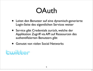 OAuth
•   Leitet den Benutzer auf eine dynamisch-generierte
    Login-Seite des eigentlichen Services weiter

•   Service gibt Credentials zurück, welche der
    Applikation Zugriff via API auf Ressourcen des
    authentiﬁzierten Benutzers gibt

•   Genutzt von vielen Social Networks




                          9
                                                        9
 