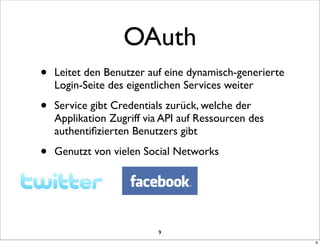 OAuth
•   Leitet den Benutzer auf eine dynamisch-generierte
    Login-Seite des eigentlichen Services weiter

•   Service gibt Credentials zurück, welche der
    Applikation Zugriff via API auf Ressourcen des
    authentiﬁzierten Benutzers gibt

•   Genutzt von vielen Social Networks




                          9
                                                        9
 