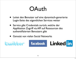 OAuth
•   Leitet den Benutzer auf eine dynamisch-generierte
    Login-Seite des eigentlichen Services weiter

•   Service gibt Credentials zurück, welche der
    Applikation Zugriff via API auf Ressourcen des
    authentiﬁzierten Benutzers gibt

•   Genutzt von vielen Social Networks




                          9
                                                        9
 