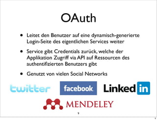 OAuth
•   Leitet den Benutzer auf eine dynamisch-generierte
    Login-Seite des eigentlichen Services weiter

•   Service gibt Credentials zurück, welche der
    Applikation Zugriff via API auf Ressourcen des
    authentiﬁzierten Benutzers gibt

•   Genutzt von vielen Social Networks




                          9
                                                        9
 