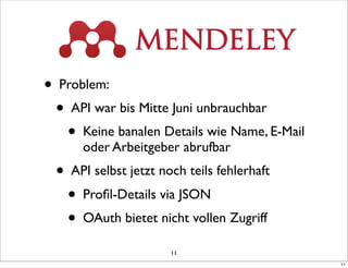 • Problem:
  • API war bis Mitte Juni unbrauchbar
    • Keine banalen Details wie Name, E-Mail
       oder Arbeitgeber abrufbar
  • API selbst jetzt noch teils fehlerhaft
    • Proﬁl-Details via JSON
    • OAuth bietet nicht vollen Zugriff
                       11
                                               11
 