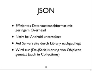 JSON
• Efﬁzientes Datenaustauschformat mit
  geringem Overhead
• Nativ bei Android unterstützt
• Auf Serverseite durch Library nachgepﬂegt
• Wird zur (De-)Serialisierung von Objekten
  genutzt (auch in Collections)


                     13
                                              13
 