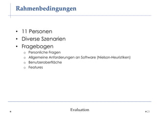 Rahmenbedingungen


• 11 Personen
• Diverse Szenarien
• Fragebogen
  o   Personliche Fragen
  o   Allgemeine Anforderungen an Software (Nielson-Heuristiken)
  o   Benutzeroberfläche
  o   Features




                             Evaluation                            21
 