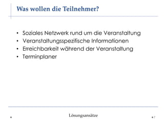 Was wollen die Teilnehmer?


•   Soziales Netzwerk rund um die Veranstaltung
•   Veranstaltungsspezifische Informationen
•   Erreichbarkeit während der Veranstaltung
•   Terminplaner




                    Lösungsansätze                7
 