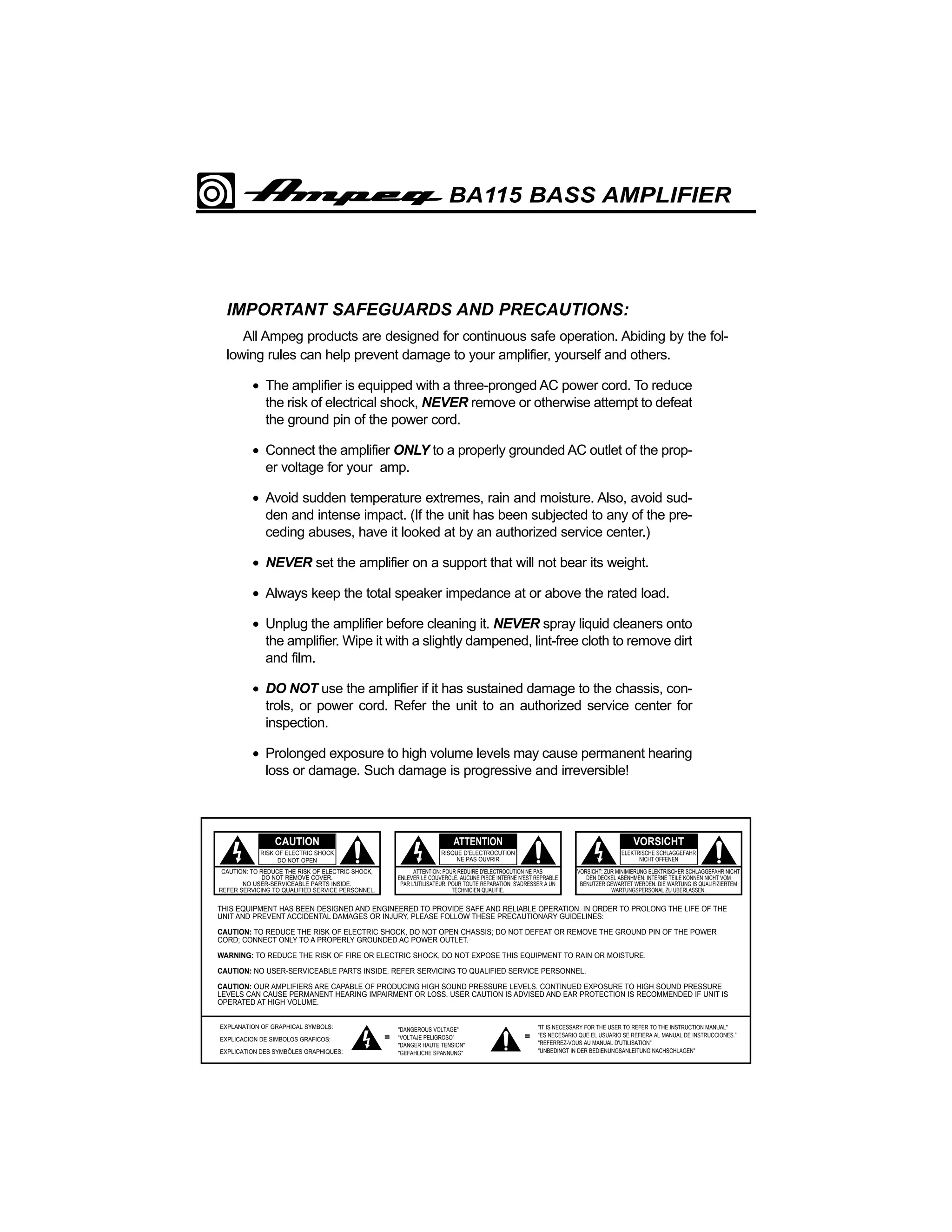 BA115 BASS AMPLIFIER

IMPORTANT SAFEGUARDS AND PRECAUTIONS:
All Ampeg products are designed for continuous safe operation. Abiding by the following rules can help prevent damage to your amplifier, yourself and others.
• The amplifier is equipped with a three-pronged AC power cord. To reduce
the risk of electrical shock, NEVER remove or otherwise attempt to defeat
the ground pin of the power cord.
• Connect the amplifier ONLY to a properly grounded AC outlet of the proper voltage for your amp.
• Avoid sudden temperature extremes, rain and moisture. Also, avoid sudden and intense impact. (If the unit has been subjected to any of the preceding abuses, have it looked at by an authorized service center.)
• NEVER set the amplifier on a support that will not bear its weight.
• Always keep the total speaker impedance at or above the rated load.
• Unplug the amplifier before cleaning it. NEVER spray liquid cleaners onto
the amplifier. Wipe it with a slightly dampened, lint-free cloth to remove dirt
and film.
• DO NOT use the amplifier if it has sustained damage to the chassis, controls, or power cord. Refer the unit to an authorized service center for
inspection.
• Prolonged exposure to high volume levels may cause permanent hearing
loss or damage. Such damage is progressive and irreversible!

CAUTION

ATTENTION

VORSICHT

RISK OF ELECTRIC SHOCK
DO NOT OPEN

RISQUE D'ELECTROCUTION
NE PAS OUVRIR

ELEKTRISCHE SCHLAGGEFAHR
NICHT OFFENEN

CAUTION: TO REDUCE THE RISK OF ELECTRIC SHOCK,
DO NOT REMOVE COVER.
NO USER-SERVICEABLE PARTS INSIDE.
REFER SERVICING TO QUALIFIED SERVICE PERSONNEL.

ATTENTION: POUR REDUIRE D'ELECTROCUTION NE PAS
ENLEVER LE COUVERCLE. AUCUNE PIECE INTERNE N'EST REPRABLE
PAR L'UTILISATEUR. POUR TOUTE REPARATION, S'ADRESSER A UN
TECHNICIEN QUALIFIE.

VORSICHT: ZUR MINIMIERUNG ELEKTRISCHER SCHLAGGEFAHR NICHT
DEN DECKEL ABENHMEN. INTERNE TEILE KONNEN NICHT VOM
BENUTZER GEWARTET WERDEN. DIE WARTUNG IS QUALIFIZIERTEM
WARTUNGSPERSONAL ZU UBERLASSEN.

THIS EQUIPMENT HAS BEEN DESIGNED AND ENGINEERED TO PROVIDE SAFE AND RELIABLE OPERATION. IN ORDER TO PROLONG THE LIFE OF THE
UNIT AND PREVENT ACCIDENTAL DAMAGES OR INJURY, PLEASE FOLLOW THESE PRECAUTIONARY GUIDELINES:
CAUTION: TO REDUCE THE RISK OF ELECTRIC SHOCK, DO NOT OPEN CHASSIS; DO NOT DEFEAT OR REMOVE THE GROUND PIN OF THE POWER
CORD; CONNECT ONLY TO A PROPERLY GROUNDED AC POWER OUTLET.
WARNING: TO REDUCE THE RISK OF FIRE OR ELECTRIC SHOCK, DO NOT EXPOSE THIS EQUIPMENT TO RAIN OR MOISTURE.
CAUTION: NO USER-SERVICEABLE PARTS INSIDE. REFER SERVICING TO QUALIFIED SERVICE PERSONNEL.
CAUTION: OUR AMPLIFIERS ARE CAPABLE OF PRODUCING HIGH SOUND PRESSURE LEVELS. CONTINUED EXPOSURE TO HIGH SOUND PRESSURE
LEVELS CAN CAUSE PERMANENT HEARING IMPAIRMENT OR LOSS. USER CAUTION IS ADVISED AND EAR PROTECTION IS RECOMMENDED IF UNIT IS
OPERATED AT HIGH VOLUME.
EXPLANATION OF GRAPHICAL SYMBOLS:
EXPLICACION DE SIMBOLOS GRAFICOS:
EXPLICATION DES SYMBÔLES GRAPHIQUES:

=

"DANGEROUS VOLTAGE"
“VOLTAJE PELIGROSO”
"DANGER HAUTE TENSION"
"GEFAHLICHE SPANNUNG"

=

"IT IS NECESSARY FOR THE USER TO REFER TO THE INSTRUCTION MANUAL"
“ES NECESARIO QUE EL USUARIO SE REFIERA AL MANUAL DE INSTRUCCIONES.”
"REFERREZ-VOUS AU MANUAL D'UTILISATION"
"UNBEDINGT IN DER BEDIENUNGSANLEITUNG NACHSCHLAGEN"

 