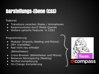 Darstellungs-Ebene (CSS)
Features
● Transitions zwischen States / Animationen
● Responsiveness durch Media Queries
● Weitere optische Features in CSS3
Programmierung
● Modular (Imports, Nesting und Mixins)
● DRY (Variables)
● Rad nicht neu erfinden
(Bibliotheken)
● Cross-Browser (Bibliotheken und Mixins)
● Besseres Namespacing (Nesting)
● Minified Kompilierung
● On-Change Kompilierung
 