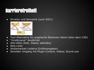 Barrierefreiheit
● Struktur und Semantik (auch SOC!)
● Text-Alternative für graphische Elemente (Wenn Deko dann CSS)
● “Unobtrusive” JavaScript
● WAI-ARIA (Role, States, tabindex)
● Skip-Links
● Skalierbarkeit (relative Größenangaben)
● Sensibler Umgang mit Plugin-Content, Videos, Sound usw
 
