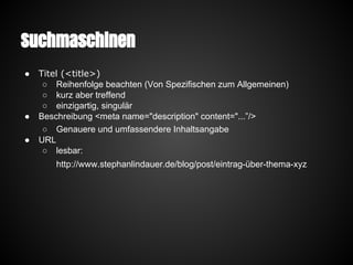 Suchmaschinen
● Titel (<title>)
○ Reihenfolge beachten (Von Spezifischen zum Allgemeinen)
○ kurz aber treffend
○ einzigartig, singulär
● Beschreibung <meta name="description" content="...”/>
○ Genauere und umfassendere Inhaltsangabe
● URL
○ lesbar:
http://www.stephanlindauer.de/blog/post/eintrag-über-thema-xyz
 