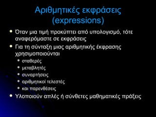 Αριθμητικές εκφράσεις
(expressions)
Όταν μια τιμή προκύπτει από υπολογισμό, τότε
αναφερόμαστε σε εκφράσεις
 Για τη σύνταξη μιας αριθμητικής έκφρασης
χρησιμοποιούνται


σταθερές
 μεταβλητές
 συναρτήσεις
 αριθμητικοί τελεστές
 και παρενθέσεις




Υλοποιούν απλές ή σύνθετες μαθηματικές πράξεις

 