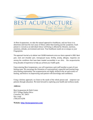 At Best Acupuncture, we take the natural approach to healthcare, and our focus is to
determine and treat the root cause of illness rather than treating just the symptoms. Each
patient is viewed as an individual whose well-being is affected by lifestyle, nutrition,
emotions, attitude, environment and more. Your healthcare needs are as unique as your
Fingerprints.
This approach has led us to deliver over 50,000 treatments since our doors opened in 2002. Back
pain, neck and shoulder pain, menopausal issues, fertility, anxiety, allergies, migraines are
among the conditions that have been treated successfully in our clinic. Our acupuncturists
bring decades of experience to help you achieve your health goals.
Upon entering Best Acupuncture, you will experience each staff member as part of your
healing team. We encourage the formation of a personalized, respectful and trusting long-
term healing relationship. Our acupuncturists are highly skilled in the art and science of
healing, and believe in empowering each patient with knowledge and confidence.
Using a holistic approach, we listen to the needs of the whole person and empower our
patients through education. We look forward to exploring your health and wellness needs.
Address:
Best Acupuncture & Herb Center
8213 Village Harbor Drive
Cornelius, NC 28031
See a map
(704) 655-8298
Website: http://bestacupuncture.com/
 