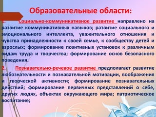 Образовательные области:
1. Социально-коммуникативное развитие направлено на
развитие коммуникативных навыков; развитие социального и
эмоционального интеллекта, уважительного отношения и
чувства принадлежности к своей семье, к сообществу детей и
взрослых; формирование позитивных установок к различным
видам труда и творчества; формирование основ безопасного
поведения.
2. Познавательно-речевое развитие предполагает развитие
любознательности и познавательной мотивации, воображения
и творческой активности; формирование познавательных
действий; формирование первичных представлений о себе,
других людях, объектах окружающего мира; патриотическое
воспитание;
 