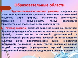 Образовательные области:
3. Художественно-эстетическое развитие предполагает
развитие предпосылок восприятия и понимания произведений
искусства, мира природы; становление эстетического
отношения к окружающему миру; реализацию
самостоятельной творческой деятельности детей.
4. Речевое развитие включает владение речью как средством
общения и культуры; обогащение активного словаря; развитие
связной, грамматически правильной диалогической и
монологической речи; развитие звуковой и интонационной
культуры речи, фонематического слуха; знакомство
литературой, понимание на слух текстов различных жанров
детской литературы; формирование звуковой аналитико-
синтетической активности как предпосылки обучения грамоте.
 