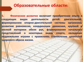 Образовательные области:
5. Физическое развитие включает приобретение опыта в
следующих видах деятельности детей: двигательной,
формированию опорно-двигательной системы организма,
развитию равновесия, координации движения, крупной и
мелкой моторики обеих рук, формирование начальных
представлений о некоторых видах спорта, овладение
подвижными играми с правилами; становление ценностей
здорового образа жизни.
 
