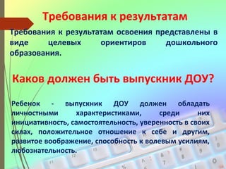Требования к результатам
Требования к результатам освоения представлены в
виде целевых ориентиров дошкольного
образования.
Каков должен быть выпускник ДОУ?
Ребенок - выпускник ДОУ должен обладать
личностными характеристиками, среди них
инициативность, самостоятельность, уверенность в своих
силах, положительное отношение к себе и другим,
развитое воображение, способность к волевым усилиям,
любознательность.
 