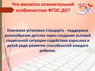 Что является отличительной
особенностью ФГОС ДО?
Ключевая установка стандарта - поддержка
разнообразия детства через создание условий
социальной ситуации содействия взрослых и
детей ради развития способностей каждого
ребенка.
 