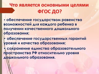 Что является основными целями
ФГОС ДО?
• обеспечение государством равенства
возможностей для каждого ребенка в
получении качественного дошкольного
образования;
• обеспечение государственных гарантий
уровня и качества образования;
• сохранение единства образовательного
пространства РФ относительно уровня
дошкольного образования.
 