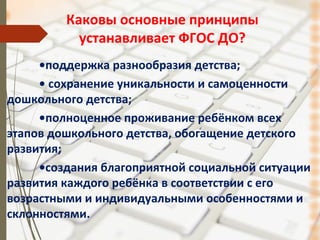 Каковы основные принципы
устанавливает ФГОС ДО?
•поддержка разнообразия детства;
• сохранение уникальности и самоценности
дошкольного детства;
•полноценное проживание ребёнком всех
этапов дошкольного детства, обогащение детского
развития;
•создания благоприятной социальной ситуации
развития каждого ребёнка в соответствии с его
возрастными и индивидуальными особенностями и
склонностями.
 