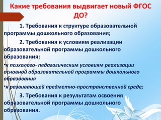 Какие требования выдвигает новый ФГОС
ДО?
1. Требования к структуре образовательной
программы дошкольного образования;
2. Требования к условиям реализации
образовательной программы дошкольного
образования:
•к психолого- педагогическим условиям реализации
основной образовательной программы дошкольного
образования
•к развивающей предметно-пространственной среде;
3. Требования к результатам освоения
образовательной программы дошкольного
образования.
 