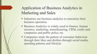 Application of Business Analytics in
Marketing and Sales
 Industries use business analytics to maximize their
business operation.
 Business Analytics is widely used in finance, human
resource, marketing, manufacturing, CRM, credit card
companies and public policy etc.
 Companies study the pattern of consumer behaviour
through their likes and dislikes through social media,
spending patterns and lifestyle.
 