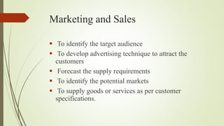 Marketing and Sales
 To identify the target audience
 To develop advertising technique to attract the
customers
 Forecast the supply requirements
 To identify the potential markets
 To supply goods or services as per customer
specifications.
 