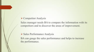  Competitor Analysis
Sales manager needs BA to compare the information with its
competitors and to discover the areas of improvement.
 Sales Performance Analysis
BA can gauge the sales performance and helps to increase
the performance.
 