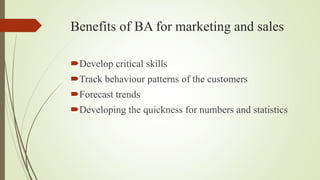 Benefits of BA for marketing and sales
Develop critical skills
Track behaviour patterns of the customers
Forecast trends
Developing the quickness for numbers and statistics
 