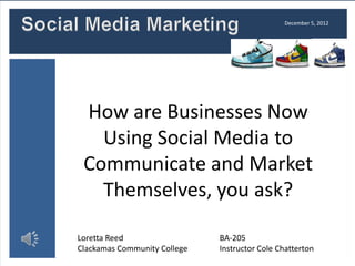 December 5, 2012




 How are Businesses Now
   Using Social Media to
 Communicate and Market
   Themselves, you ask?

Loretta Reed                  BA-205
Clackamas Community College   Instructor Cole Chatterton
 