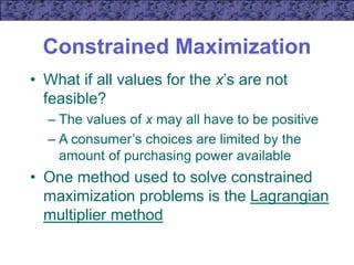 Constrained Maximization
• What if all values for the x’s are not
feasible?
– The values of x may all have to be positive
– A consumer’s choices are limited by the
amount of purchasing power available
• One method used to solve constrained
maximization problems is the Lagrangian
multiplier method
 