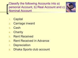 Classify the following Accounts into a)
personal Account, b) Real Account and c)
Nominal Account
1. Capital
2. Carriage inward
3. Cash
4. Charity
5. Rent Received
6. Rent Received in Advance
7. Depreciation
8. Dhaka Sports club account
 