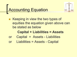 Accounting Equation
 Keeping in view the two types of
equities the equation given above can
be stated as below
Capital + Liabilities = Assets
or Capital = Assets - Liabilities
or Liabilities = Assets - Capital
 