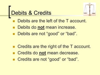 Debits & Credits
 Debits are the left of the T account.
 Debits do not mean increase.
 Debits are not “good” or “bad”.
 Credits are the right of the T account.
 Credits do not mean decrease.
 Credits are not “good” or “bad”.
 