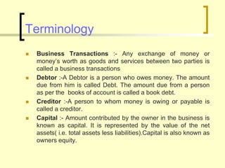 Terminology
 Business Transactions :- Any exchange of money or
money’s worth as goods and services between two parties is
called a business transactions
 Debtor :-A Debtor is a person who owes money. The amount
due from him is called Debt. The amount due from a person
as per the books of account is called a book debt.
 Creditor :-A person to whom money is owing or payable is
called a creditor.
 Capital :- Amount contributed by the owner in the business is
known as capital. It is represented by the value of the net
assets( i.e. total assets less liabilities).Capital is also known as
owners equity.
 