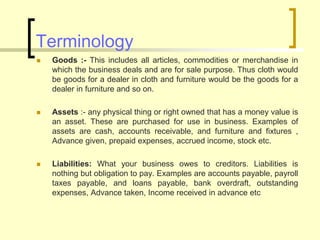 Terminology
 Goods :- This includes all articles, commodities or merchandise in
which the business deals and are for sale purpose. Thus cloth would
be goods for a dealer in cloth and furniture would be the goods for a
dealer in furniture and so on.
 Assets :- any physical thing or right owned that has a money value is
an asset. These are purchased for use in business. Examples of
assets are cash, accounts receivable, and furniture and fixtures ,
Advance given, prepaid expenses, accrued income, stock etc.
 Liabilities: What your business owes to creditors. Liabilities is
nothing but obligation to pay. Examples are accounts payable, payroll
taxes payable, and loans payable, bank overdraft, outstanding
expenses, Advance taken, Income received in advance etc
 
