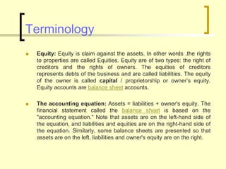 Terminology
 Equity: Equity is claim against the assets. In other words ,the rights
to properties are called Equities. Equity are of two types: the right of
creditors and the rights of owners. The equities of creditors
represents debts of the business and are called liabilities. The equity
of the owner is called capital / proprietorship or owner’s equity.
Equity accounts are balance sheet accounts.
 The accounting equation: Assets = liabilities + owner's equity. The
financial statement called the balance sheet is based on the
"accounting equation." Note that assets are on the left-hand side of
the equation, and liabilities and equities are on the right-hand side of
the equation. Similarly, some balance sheets are presented so that
assets are on the left, liabilities and owner's equity are on the right.
 