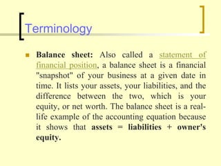 Terminology
 Balance sheet: Also called a statement of
financial position, a balance sheet is a financial
"snapshot" of your business at a given date in
time. It lists your assets, your liabilities, and the
difference between the two, which is your
equity, or net worth. The balance sheet is a real-
life example of the accounting equation because
it shows that assets = liabilities + owner's
equity.
 