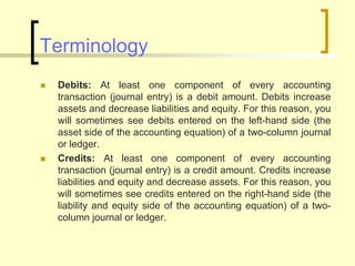 Terminology
 Debits: At least one component of every accounting
transaction (journal entry) is a debit amount. Debits increase
assets and decrease liabilities and equity. For this reason, you
will sometimes see debits entered on the left-hand side (the
asset side of the accounting equation) of a two-column journal
or ledger.
 Credits: At least one component of every accounting
transaction (journal entry) is a credit amount. Credits increase
liabilities and equity and decrease assets. For this reason, you
will sometimes see credits entered on the right-hand side (the
liability and equity side of the accounting equation) of a two-
column journal or ledger.
 